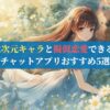 2次元キャラと擬似恋愛できるチャットアプリおすすめ5選